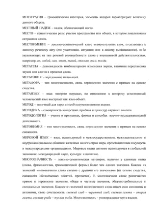 МЕНЗУРАТИВ – грамматическая категория, элементы которой характеризуют величину 
данного объекта. 
МЕСТНЫЙ ПАДЕЖ – падеж, обозначающий место. 
МЕСТО – семантическая роль: участок пространства или объект, в котором локализована 
ситуация в целом. 
МЕСТОИМЕНИЕ – лексико-семантический класс знаменательных слов, отсылающих к 
данному речевому акту (его участникам, ситуации или к самому высказыванию), ли бо 
указывающих на тип речевой соотнесённости слова с внеязыковой действительностью, 
например, он, любой, сам, этот, такой, столько, там, тогда. 
МЕТАТЕЗА – разновидность комбинаторного изменения звуков, взаимная перестановка 
звуков или слогов в пределах слова. 
МЕТАТОНИЯ – чередование интонаций. 
МЕТАФОРА – тип многозначности, связь переносного значения с прямым на основе 
сходства. 
МЕТАЯЗЫК – язык «второго порядка», по отношению к которому естественный 
человеческий язык выступает как язык-объект. 
МЕТОД – типичный для науки способ получения нового знания. 
МЕТОДИКА – совокупность конкретных приёмов и процедур научного анализа. 
МЕТОДОЛОГИЯ – учение о принципах, формах и способах научно-исследовательской 
деятельности. 
МЕТОНИМИЯ – тип многозначности, связь переносного значения с прямым на основе 
смежности. 
МИРОВОЙ ЯЗЫК – язык, используемый в межгосударственном, межнациональном и 
внутринациональном общении жителями многих стран мира, представителями государств 
и международными организациями. Мировые языки активно используются в глобальной 
экономике, международной науке, культуре и политике. 
МНОГОЗНАЧНОСТЬ – лексико-семантическая категория, наличие у единицы языка 
(слова, фразеологизма, грамматической формы) более чем одного значения. Каждое из 
значений многозначного слова связано с другими его значениями (на основе сходства, 
смежности обозначаемых понятий, предметов). В многозначном слове различаются 
прямое и переносное значение, общее и частные значения, общеупотребительные и 
специальные значения. Каждое из значени й многозначного слова имеет свои синонимы и 
антонимы, свою сочетаемость: свежий хлеб – черствый хлеб, свежая газета – старая 
газета, свежая рыба – тухлая рыба. Многозначность – универсальная черта языков. 
 