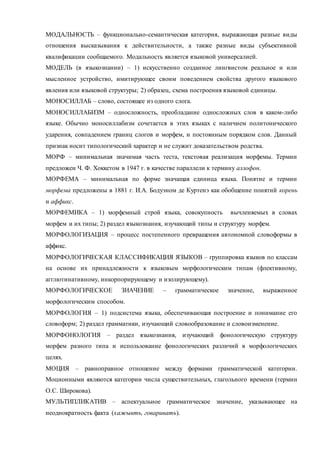 МОДАЛЬНОСТЬ – функционально-семантическая категория, выражающая разные виды 
отношения высказывания к действительности, а также разные виды субъективной 
квалификации сообщаемого. Модальность является языковой универсалией. 
МОДЕЛЬ (в языкознании) – 1) искусственно созданное лингвистом реальное и или 
мысленное устройство, имитирующее своим поведением свойства другого языкового 
явления или языковой структуры; 2) образец, схема построения языковой единицы. 
МОНОСИЛЛАБ – слово, состоящее из одного слога. 
МОНОСИЛЛАБИЗМ – односложность, преобладание односложных слов в каком-либо 
языке. Обычно моносиллабизм сочетается в этих языках с наличием политонического 
ударения, совпадением границ слогов и морфем, и постоянным порядком слов. Данный 
признак носит типологический характер и не служит доказательством родства. 
МОРФ – минимальная значимая часть теста, текстовая реализация морфемы. Термин 
предложен Ч. Ф. Хоккетом в 1947 г. в качестве параллели к термину аллофон. 
МОРФЕМА – минимальная по форме значащая единица языка. Понятие и термин 
морфема предложены в 1881 г. И.А. Бодуэном де Куртенэ как обобщение понятий корень 
и аффикс. 
МОРФЕМИКА – 1) морфемный строй языка, совокупность вычленяемых в словах 
морфем и их типы; 2) раздел языкознания, изучающий типы и структуру морфем. 
МОРФОЛОГИЗАЦИЯ – процесс постепенного превращения автономной словоформы в 
аффикс. 
МОРФОЛОГИЧЕСКАЯ КЛАССИФИКАЦИЯ ЯЗЫКОВ – группировка языков по классам 
на основе их принадлежности к языковым морфологическим типам (флективному, 
агглютинативному, инкорпорирующему и изолирующему). 
МОРФОЛОГИЧЕСКОЕ ЗНАЧЕНИЕ – грамматическое значение, выраженное 
морфологическим способом. 
МОРФОЛОГИЯ – 1) подсистема языка, обеспечивающая построение и понимание его 
словоформ; 2) раздел грамматики, изучающий словообразование и словоизменение. 
МОРФОНОЛОГИЯ – раздел языкознания, изучающий фонологическую структуру 
морфем разного типа и использование фонологических различий в морфологических 
целях. 
МОЦИЯ – равноправное отношение между формами грамматической категории. 
Моционными являются категории числа существительных, глагольного времени (термин 
О.С. Широкова). 
МУЛЬТИПЛИКАТИВ – аспектуальное грамматическое значение, указывающее на 
неоднократность факта (хажывть, говаривать). 
 