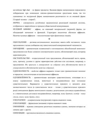 английское high chair – по форме предмета). Внешняя форма наименования определяется 
избираемыми при номинации лексико-грамматическими средствами языка, так что 
одинаковые по внутренней форме наименования различаются по их внешней форме 
("старый человек – старик"). 
НОРМА – совокупность устойчивых традиционных реализаций языковой системы, 
отобранных и закреплённых в процессе общественной коммуникации. 
НУЛЕВОЙ АФФИКС – аффикс, не имеющий материальной (звуковой) формы, но 
обладающий значением и функцией. Структурно аналогичен обычным аффиксам. 
Наличие нулевых аффиксов – типологическая черта флективных языков. 
О 
ОБОСОБЛЕНИЕ – ритмико-интонационное выделение какого-либо неглавного члена 
предложения с целью сообщения ему самостоятельной коммуникативной значимости. 
ОБРАЩЕНИЕ – грамматически независимый и интонационно обособленный компонент 
предложения или более сложного синтаксического целого, обозначающий лицо, которому 
адресована речь. 
ОБСТОЯТЕЛЬСТВО – второстепенный член предложения, обозначающий место, время, 
цель, причину, условие и другие характеристики действия или состояния, например, в 
предложении Мы приехали в университет на собрание есть обстоятельство места (в 
университет) и обстоятельство цели (на собрание). 
ОДНОЗНАЧНОСТЬ – свойство аффикса выражать только одно грамматическое значение 
в парадигме, типологическая агглютинативных аффиксов. 
ОДУШЕВЛЁННОСТЬ – грамматическая категория существительных, относящая их к 
классу одушевленных (люди, животные) и неодушевлённых (все остальные 
существительные). Выражается у существительных мужского и женского рода 
множественного числа (в единственном числе – только у существительных мужского 
рода) совпадением формы винительного падежа с родительным для класса одушевлённых 
и с именительным для класса неодушевлённых, например, вижу братьев, сестёр – вижу 
столы, книги; вижу брата, стол. 
ОЗНАЧАЕМОЕ – содержательная (внутренняя) сторона языкового знака. 
ОЗНАЧАЮЩЕЕ – формальная (внешняя) сторона языкового знака. 
ОМОНИМИЯ – звуковое совпадение различных языковых единиц, значения которых не 
связаны друг с другом. 
ОППОЗИЦИЯ – противопоставленность языковых единиц. 
 