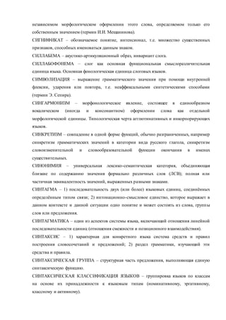 независимом морфологическом оформлении этого слова, определяемом только его 
собственным значением (термин И.И. Мещанинова). 
СИГНИФИКАТ – обозначаемое понятие, интенсионал, т.е. множество существенных 
признаков, способных именоваться данным знаком. 
СИЛЛАБЕМА – акустико-артикуляционный образ, инвариант слога. 
СИЛЛАБОФОНЕМА – слог как основная функциональная смыслоразличительная 
единица языка. Основная фонологическая единица слоговых языков. 
СИМВОЛИЗАЦИЯ – выражение грамматического значения при помощи внутренней 
флексии, ударения или повтора, т.е. неаффиксальными синтетическими способами 
(термин Э. Сепира). 
СИНГАРМОНИЗМ – морфонологическое явление, состоящее в единообразном 
вокалическом (иногда и консонантном) оформлении слова как отдельной 
морфологической единицы. Типологическая черта агглютинативных и инкорпорирующих 
языков. 
СИНКРЕТИЗМ – совпадение в одной форме функций, обычно разграниченных, например 
синкретизм грамматических значений в категории вида русского глагола, синкретизм 
словоизменительной и словообразовательной функции окончания в именах 
существительных. 
СИНОНИМИЯ – универсальная лексико-семантическая категория, объединяющая 
близкие по содержанию значения формально различных слов (ЛСВ); полная или 
частичная эквивалентность значений, выраженных разными знаками. 
СИНТАГМА – 1) последовательность двух (или более) языковых единиц, соединённых 
определённым типом связи; 2) интонационно-смысловое единство, которое выражает в 
данном контексте и данной ситуации одно понятие и может состоять из слова, групп ы 
слов или предложения. 
СИНТАГМАТИКА – один из аспектов системы языка, включающий отношения линейной 
последовательности единиц (отношения смежности и позиционного взаимодействия). 
СИНТАКСИС – 1) характерная для конкретного языка система средств и правил 
построения словосочетаний и предложений; 2) раздел грамматики, изучающий эти 
средства и правила. 
СИНТАКСИЧЕСКАЯ ГРУППА – структурная часть предложения, выполняющая единую 
синтаксическую функцию. 
СИНТАКСИЧЕСКАЯ КЛАССИФИКАЦИЯ ЯЗЫКОВ – группировка языков по классам 
на основе их принадлежности к языковым типам (номинативному, эргативному, 
классному и активному). 
 