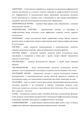 СИНТЕТИЗМ – 1) комплексная сопряжённость заданной в высказывании информации без 
строгого расчленения на отдельные элементы структуры (в морфологической типологии 
А.А. Реформатского); 2) синтаксический приём, проводящий объединение составных 
частей предложения не слиянием слов, а связыванием их при помощи разнообразных 
служебных частиц (в типологическом синтаксисе И.И. Мещанинова). 
СИНТЕТИЧЕСКАЯ ФОРМА – грамматическая форма слова, образованная с помощью 
синтетического способа. 
СИНТЕТИЧЕСКИЕ СПОСОБЫ – грамматические способы, не выходящие за 
морфологические рамки отдельного слова: аффиксация, сложение, повтор, ударение, 
супплетивизм. 
СИНХРОНИЯ – аспект исследования языка, отражающий полную картину языковых 
явлений одного исторического момента существования языка. Термин впервые предложен 
Ф. де Соссюром. 
СИСТЕМА – любое множество взаимосвязанных и взаимозависимых элементов, 
имеющее внутреннюю структуру, принцип организации и внешние функции. 
СИСТЕМА ЯЗЫКА – множество языковых элементов любого естественного языка, 
находящихся в отношениях и связях друг с другом, которое образует определённое 
единство и целостность. 
СИСТЕМАТИКА – изучение разновидностей объектов и связей между группами 
объектов. 
СИСТЕМАТОЛОГИЯ – метод лингвистической типологии, установление системы 
языковых типов и распределение всех языков по классам, соответствующим этим типам. 
СИСТЕМНЫЙ АНАЛИЗ – совокупность методов и средств исследования сложных, 
многоуровневых и многокомпонентных систем, объектов, процессов; опирается на 
комплексный подход, учет взаимосвязей и взаимодействий между элементами системы. 
СКАЗУЕМОЕ – один из главных членов предложения, обозначающий признак (действие, 
состояние, качество) в его отношении к субъекту. Сказуемыми являются слова: 
отдыхают, интересная, отличник в предложениях Дети отдыхают; Книга интересная; 
Наш староста – отличник. 
СЛОВО – минимальная единица языка, способная выполнять номинативную функцию. 
Слово является элементарной синтаксической и комплексной морфологической единицей. 
Структурные признаки слова зависят от морфологического типа языка. 
СЛОВОИЗМЕНЕНИЕ – 1) существование грамматических форм одного слова; 2) область 
морфологии, связанная с функционированием грамматических категорий. 
 