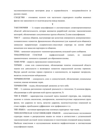 несловоизменительных категориях рода и одушевлённости – неодушевлённости (в 
русском языке). 
СХОДСТВО – отношение полного или частичного структурного подобия языковых 
фактов вне зависимости от наличия родства между языками. 
Т 
ТАКСОНОМИЯ – 1) теория классификации и систематизации сложноорганизованных 
областей действительности, которая занимается разработкой системы таксономических 
категорий, обозначающих соподчиненные группы объектов; 2) сама классификация. 
ТЕКСТ – единица общения, выступающая как целостная совокупность коммуникативно - 
познавательных элементов, функционально объединенных (для заданной цели общения) в 
замкнутую иерархическую содержательно-смысловую структуру на основе общей 
концепции или замыслов партнеров по общению. 
ТЕМА – компонент актуального членения предложения, исходный пункт сообщения. 
ТЕМАТИЧЕСКАЯ ГЛАСНАЯ – морфологический элемент, не имеющий 
грамматического значения и служащий для образования основы. 
ТЕМП РЕЧИ – скорость произнесения элементов речи. 
ТЕРМИН – слово или словосочетание, обозначающее понятие специальной области 
знания или деятельности и являющееся элементом определенной системы терминов. 
Внутри данной системы термин стремится к однозначности, не выражает экспрессии, 
является стилистически нейтральным. 
ТЕРМИНОЛОГИЯ – совокупность слов и словосочетаний, обозначающих специальные 
понятия; лексика метаязыка науки. 
ТЕРМИНАТИВ – падеж, обозначающий движение до чего-либо. 
ТИП – 1) единица расчленения изучаемой реальности в типологии; 2) основная форма, 
объединяющая в себе признаки всей группы предметов; 3) 
ТИП В ЯЗЫКЕ – характеристика отдельной черты языковой структуры, как, например, 
наличие и степень аналитизма, сингармонизм, наличие/отсутствие определенных групп 
фонем, тип ударения по месту, качество ударения, наличие/отсутствие изменений на 
стыке морфем, преобладание суффиксации или префиксации и т.п. 
ТИП ЯЗЫКА – системная характеристика основных структурных черт языка. 
ТИПОЛОГИЧЕСКАЯ КЛАССИФИКАЦИЯ ЯЗЫКОВ – сопоставительное исследование 
структуры языков и распределение языков по типам в соответствии с установленной 
таксономической системой типов независимо от генетических отношений между языками. 
Наиболее известными и исследованными являются морфологическая и синтаксическая 
классификации языков. 
 