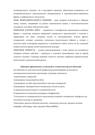 индивидуального сознания, так и культурной традиции, обеспечивая возможность его 
интерсубъективности процессуального разворачивания в пространственно-временных 
формах и рефлексивного осмысления. 
ЯЗЫК МЕЖНАЦИОНАЛЬНОГО ОБЩЕНИЯ – язык, который используется в общении 
между людьми, говорящими на разных национальных языках, в многонациональном 
государстве или каком-либо регионе мира. 
ЯЗЫКОВАЯ КАРТИНА МИРА – отражённая в специфически национальных языковых 
формах и семантике языковых выражений совокупность представлений о человеке и 
окружающем его мире, сотканная подчас из противоречивых тезисов, фактов, 
утверждений, которые соединены мозаичным (несистемным) образом и создают у 
носителя языка иллюзорную уверенность в возможности найти ответы на все основные 
вопросы бытия в рамках своей национальной культуры. 
ЯЗЫКОВАЯ ЛИЧНОСТЬ – человек, рассматриваемый с точки зрения его способности 
совершать речевые действия – порождать и понимать высказывания; одна из граней 
личности человека. Структура языковой личности включает вербально-грамматический, 
когнитивный и прагматический уровни. 
Описание применяемых технологий и технических средств обучения 
Для обучения по дополнительной профессиональной программе используется 
дистанционная технология, включающая следующие компонеты: 
1) регистрацию слушателей; 
2) размещение видеолекций на сайте; 
3) размещение на сайте хрестоматийных текстовых материалов; 
4) размещение тренировочных и контрольных тестов на сайте; 
5) проведение консультаций по электронной почте; 
6) проведение по видеосвязи семинаров и конференций; 
7) получение по электронной почте выполненных заданий и электронного портфолио для 
итоговой аттестации по программе. 
Технические средства обучения включают: компьютер, монитор, звуковые колонки, 
микрофон, веб-камеру, пакет программ MicrosoftOffice. 

