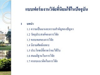 แบบฟอร์มงานวิจัยที่นิยมใช้ในปัจจุบัน 
1 บทนา 
1.1 ความเป็นมาและความสา คัญของปัญหา 
1.2 วัตถุประสงค์ของการวิจัย 
1.3 ขอบเขตของการวิจัย 
1.4 นิยามศัพท์เฉพาะ 
1.5 ประโยชน์ที่คาดว่าจะได้รับ 
1.6 สมมติฐานในการวิจัย 
1.7 กรอบแนวคิดในการวิจัย 
 