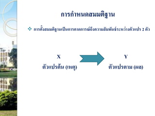 การกาหนดสมมติฐาน 
 การต้งัสมมตฐิานเป็นการคาดการณ์ถึงความสัมพันธ์ระหว่างตัวแปร 2 ตัว 
X Y 
ตัวแปรต้น (เหตุ) ตัวแปรตาม (ผล) 
 