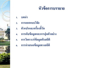หัวข้อการบรรยาย 
1. บทนา 
2. การออกแบบวิจัย 
3. ตัวแปรและเครื่องชี้วัด 
4. การเก็บข้อมูลและการสุ่มตัวอย่าง 
5. การวิเคราะห์ข้อมูลเชิงสถิติ 
6. การนาเสนอข้อมูลทางสถิติ 
 