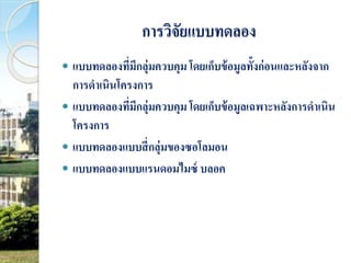 การวิจัยแบบทดลอง 
 แบบทดลองที่มีกลุ่มควบคุม โดยเก็บข้อมูลทั้งก่อนและหลังจาก 
การดาเนินโครงการ 
 แบบทดลองที่มีกลุ่มควบคุม โดยเก็บข้อมูลเฉพาะหลังการดาเนิน 
โครงการ 
 แบบทดลองแบบสี่กลุ่มของซอโลมอน 
 แบบทดลองแบบแรนดอมไมซ์บลอค 
 