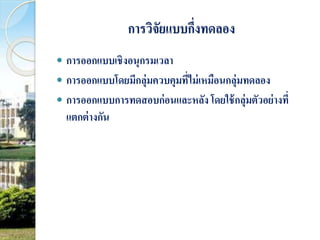 การวิจัยแบบกึ่งทดลอง 
 การออกแบบเชิงอนุกรมเวลา 
 การออกแบบโดยมีกลุ่มควบคุมที่ไม่เหมือนกลุ่มทดลอง 
 การออกแบบการทดสอบก่อนและหลัง โดยใช้กลุ่มตัวอย่างที่ 
แตกต่างกัน 
 