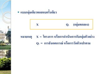  แบบกลุ่มเดียวทดสอบครั้งเดียว 
X Qy (กลุ่มทดลอง) 
หมายเหตุX = โครงการ หรือการดาเนินการกับกลุ่มตัวอย่าง 
Qy = การสังเกตการณ์ หรือการวัดตัวแปรตาม 
 