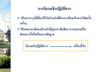 การนิยามเชิงปฏิบัติการ 
 เป็นการระบุวิธีที่จะใช้วัดตัวแปรที่ต้องการศึกษาในการวิจัยครั้ง 
หนึ่งๆ 
ใช้เฉพาะกรณีของตัวแปรที่ยุ่งยาก ซับซ้อน ความหมายไม่ 
ชัดเจน หรือไม่เป็นบรรทัดฐาน 
นิยามเชิงปฏิบัติการ เครื่องชี้วัด 
 