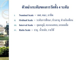 ตัวอย่างระดับของการวัดทั้ง 4 ระดับ 
I. Nominal Scale = เพศ, คณะ, อาชีพ 
II. Ordinal Scale = ระดับการศึกษา, ช่วงอายุ, ช่วงเงินเดือน 
III. Interval Scale = อุณหภูมิ, คะแนนสอบ, เกรดเฉลี่ย 
IV. Ratio Scale = อายุ, น้า หนัก, รายได้ 
 