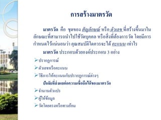 การสร้างมาตรวัด 
มาตรวัด คือ ชุดของ สัญลักษณ์หรือ ตัวเลข ที่สร้างขึ้นมาใน 
ลักษณะที่สามารถนา ไปใช้วัดบุคคล หรือสิ่งที่ต้องการวัด โดยมีการ 
กา หนดไว้แน่นอนว่า คุณสมบัติใดควรจะได้คะแนน เท่าไร 
มาตรวัด ประกอบด้วยองค์ประกอบ 3 อย่าง 
ปรากฏการณ์ 
ตัวเลขหรือคะแนน 
วิธีการให้คะแนนกับปรากฏการณ์ต่างๆ 
ปัจจัยที่ส่งผลต่อความเชื่อถือได้ของมาตรวัด 
จา นานตัวแปร 
ผู้ให้ข้อมูล 
วัดโดยตรงหรือทางอ้อม 
 