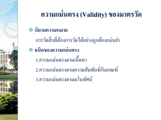 ความแม่นตรง (Validity) ของมาตรวัด 
 นิยามความหมาย 
การวัดสิ่งที่ต้องการวัดได้อย่างถูกต้องแม่นยา 
 ชนิดของความแม่นตรง 
1.ความแม่นตรงตามเนื้อหา 
2.ความแม่นตรงตามความสัมพันธ์กับเกณฑ์ 
3.ความแม่นตรงตามมโนทัศน์ 
 