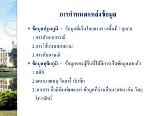 การกาหนดแหล่งข้อมูล 
 ข้อมูลปฐมภูมิ = ข้อมูลที่เก็บโดยตรงจากพื้นที่ / บุคคล 
1.การสังเกตการณ์ 
2.การใช้แบบสอบถาม 
3.การสัมภาษณ์ 
 ข้อมูลทุติยภูมิ = ข้อมูลของผู้อื่นที่ได้มีการเก็บข้อมูลมาแล้ว 
1.สถิติ 
2.จดหมายเหตุ ไดอารี่ บันทึก 
3.เอกสาร สิ่งตีพิมพ์เผยแพร่ ข้อมูลที่ผ่านสื่อมวลชน เช่น วิทยุ 
โทรทัศน์ 
 