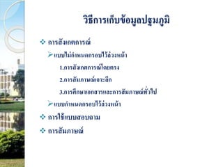 วิธีการเก็บข้อมูลปฐมภูมิ 
 การสังเกตการณ์ 
แบบไม่กาหนดกรอบไว้ล่วงหน้า 
1.การสังเกตการณ์โดยตรง 
2.การสัมภาษณ์เจาะลึก 
3.การศึกษาเอกสารและการสัมภาษณ์ทั่วไป 
แบบกาหนดกรอบไว้ล่วงหน้า 
 การใช้แบบสอบถาม 
 การสัมภาษณ์ 
 