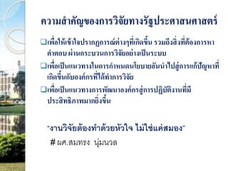 ความสาคัญของการวิจัยทางรัฐประศาสนศาสตร์ 
เพื่อให้เข้าใจปรากฏการณ์ต่างๆที่เกิดขึ้น รวมถึงสิ่งที่ต้องการหา 
คาตอบ ผ่านกระบวนการวิจัยอย่างเป็นระบบ 
เพื่อเป็นแนวทางในการกาหนดนโยบายอันนาไปสู่การแก้ปัญหาที่ 
เกิดขึ้นกับองค์กรที่ได้ทาการวิจัย 
เพื่อเป็นแนวทางการพัฒนาองค์กรสู่การปฏิบัติงานที่มี 
ประสิทธิภาพมากยิ่งขึ้น 
“งานวิจัยต้องทาด้วยหัวใจ ไม่ใช่แค่สมอง” 
# ผศ.สมทรง นุ่มนวล 
 