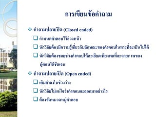 การเขียนข้อคาถาม 
 คาถามปลายปิด (Closed ended) 
 กาหนดคาตอบไว้ล่วงหน้า 
 นักวิจัยต้องมีความรู้เกี่ยวกับลักษณะของคาตอบในทางที่จะเป็นไปได้ 
 นักวิจัยต้องซอยช่วงคาตอบให้ละเอียดเพียงพอที่จะฉายภาพของ 
ผู้ตอบได้ชัดเจน 
 คาถามปลายเปิด (Open ended) 
 เติมคาลงในช่วงว่าง 
 นักวิจัยไม่แน่ใจว่าคาตอบจะออกมาอย่างไร 
ต้องจัดหมวดหมู่คา ตอบ 
 