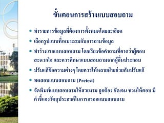ขั้นตอนการสร้างแบบสอบถาม 
 ทา รายการข้อมูลที่ต้องการทั้งหมดโดยละเอียด 
 เลือกรูปแบบที่เหมาะสมกับการถามข้อมูล 
 ทา ร่างแรกแบบสอบถาม โดยเรียงข้อคา ถามที่คาดว่าผู้ตอบ 
สะดวกใจ และควรศึกษาแบบสอบถามจากผู้อื่นประกอบ 
 ปรับแก้ข้อความต่างๆ โดยควรให้หลายฝ่ายช่วยกันปรับแก้ 
 ทดสอบแบบสอบถาม (Pretest) 
 จัดพิมพ์แบบสอบถามให้สวยงาม ถูกต้อง ชัดเจน ชวนให้ตอบ มี 
คาชี้แจงวัตถุประสงค์ในการกรอกแบบสอบถาม 
 