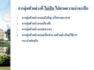 การสุ่มตัวอย่างที่ ไม่เป็น ไปตามความน่าจะเป็น 
1. การสุ่มตัวอย่างแบบบังเอิญ หรือตามสะดวก 
2. การสุ่มตัวอย่างแบบโควต้า 
3. การสุ่มตัวอย่างแบบเจาะจง 
4. การสุ่มตัวอย่างแบบเพิ่มจานวนตัวอย่างโดยวิธีการ 
แนะนาต่อๆกัน 
 