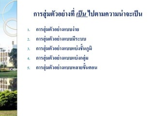 การสุ่มตัวอย่างที่ เป็น ไปตามความน่าจะเป็น 
1. การสุ่มตัวอย่างแบบง่าย 
2. การสุ่มตัวอย่างแบบมีระบบ 
3. การสุ่มตัวอย่างแบบแบ่งชั้นภูมิ 
4. การสุ่มตัวอย่างแบบแบ่งกลุ่ม 
5. การสุ่มตัวอย่างแบบหลายขั้นตอน 
 