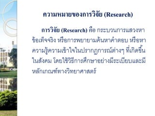 ความหมายของการวิจัย (Research) 
การวิจัย (Research) คือ กระบวนการแสวงหา 
ข้อเท็จจริง หรือการพยายามค้นหาคาตอบ หรือหา 
ความรู้ความเข้าใจในปรากฏการณ์ต่างๆ ที่เกิดขึน้ 
ในสังคม โดยใช้วิธีการศึกษาอย่างมีระเบียบและมี 
หลักเกณฑ์ทางวิทยาศาสตร์ 
 