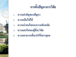 การตั้งปัญหาการวิจัย 
1. ความสาคัญของปัญหา 
2. ความเป็นไปได้ 
3. ความน่าสนใจและความทันสมัย 
4. ความสนใจของผู้ที่จะวิจัย 
5. ความสามารถที่จะทาให้บรรลุผล 
 
