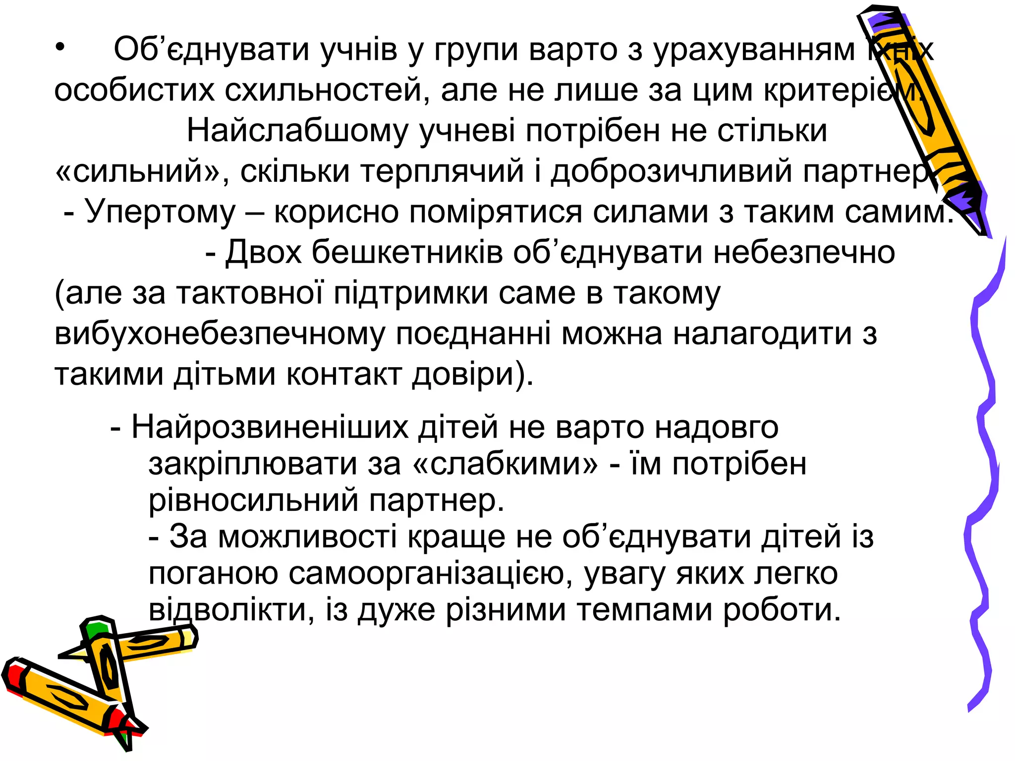 • Об’єднувати учнів у групи варто з урахуванням їхніх 
особистих схильностей, але не лише за цим критерієм. 
Найслабшому учневі потрібен не стільки 
«сильний», скільки терплячий і доброзичливий партнер. 
- Упертому – корисно помірятися силами з таким самим. 
- Двох бешкетників об’єднувати небезпечно 
(але за тактовної підтримки саме в такому 
вибухонебезпечному поєднанні можна налагодити з 
такими дітьми контакт довіри). 
- Найрозвиненіших дітей не варто надовго 
закріплювати за «слабкими» - їм потрібен 
рівносильний партнер. 
- За можливості краще не об’єднувати дітей із 
поганою самоорганізацією, увагу яких легко 
відволікти, із дуже різними темпами роботи. 
 