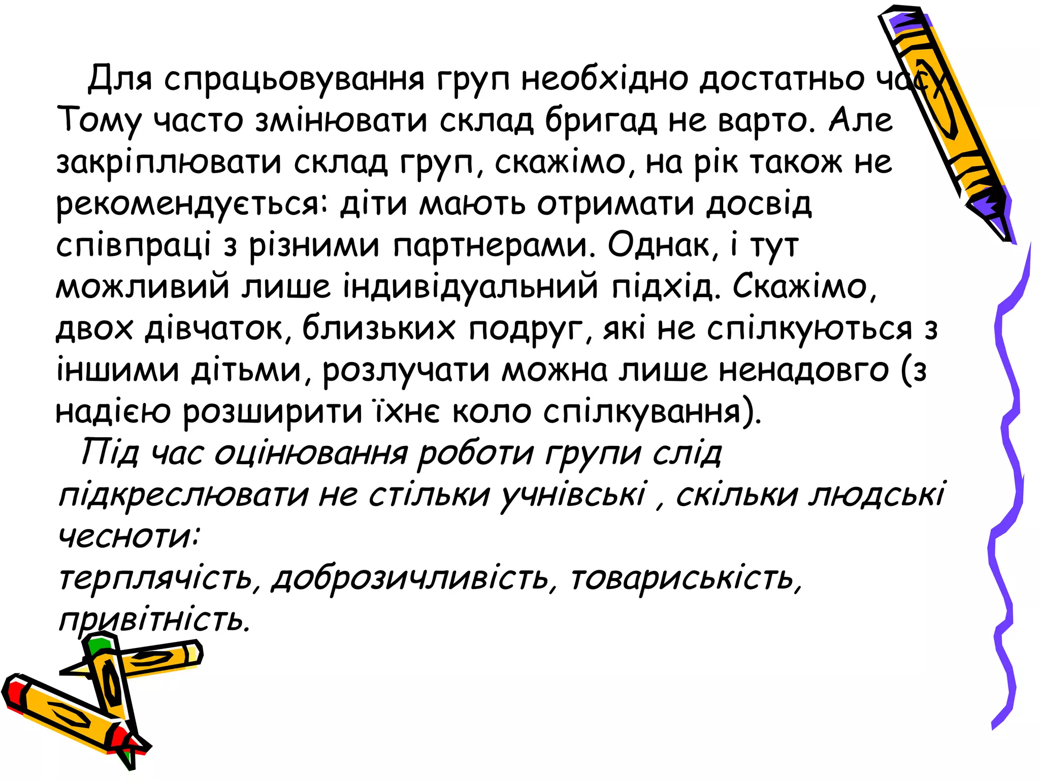 Для спрацьовування груп необхідно достатньо часу. 
Тому часто змінювати склад бригад не варто. Але 
закріплювати склад груп, скажімо, на рік також не 
рекомендується: діти мають отримати досвід 
співпраці з різними партнерами. Однак, і тут 
можливий лише індивідуальний підхід. Скажімо, 
двох дівчаток, близьких подруг, які не спілкуються з 
іншими дітьми, розлучати можна лише ненадовго (з 
надією розширити їхнє коло спілкування). 
Під час оцінювання роботи групи слід 
підкреслювати не стільки учнівські , скільки людські 
чесноти: 
терплячість, доброзичливість, товариськість, 
привітність. 
 
