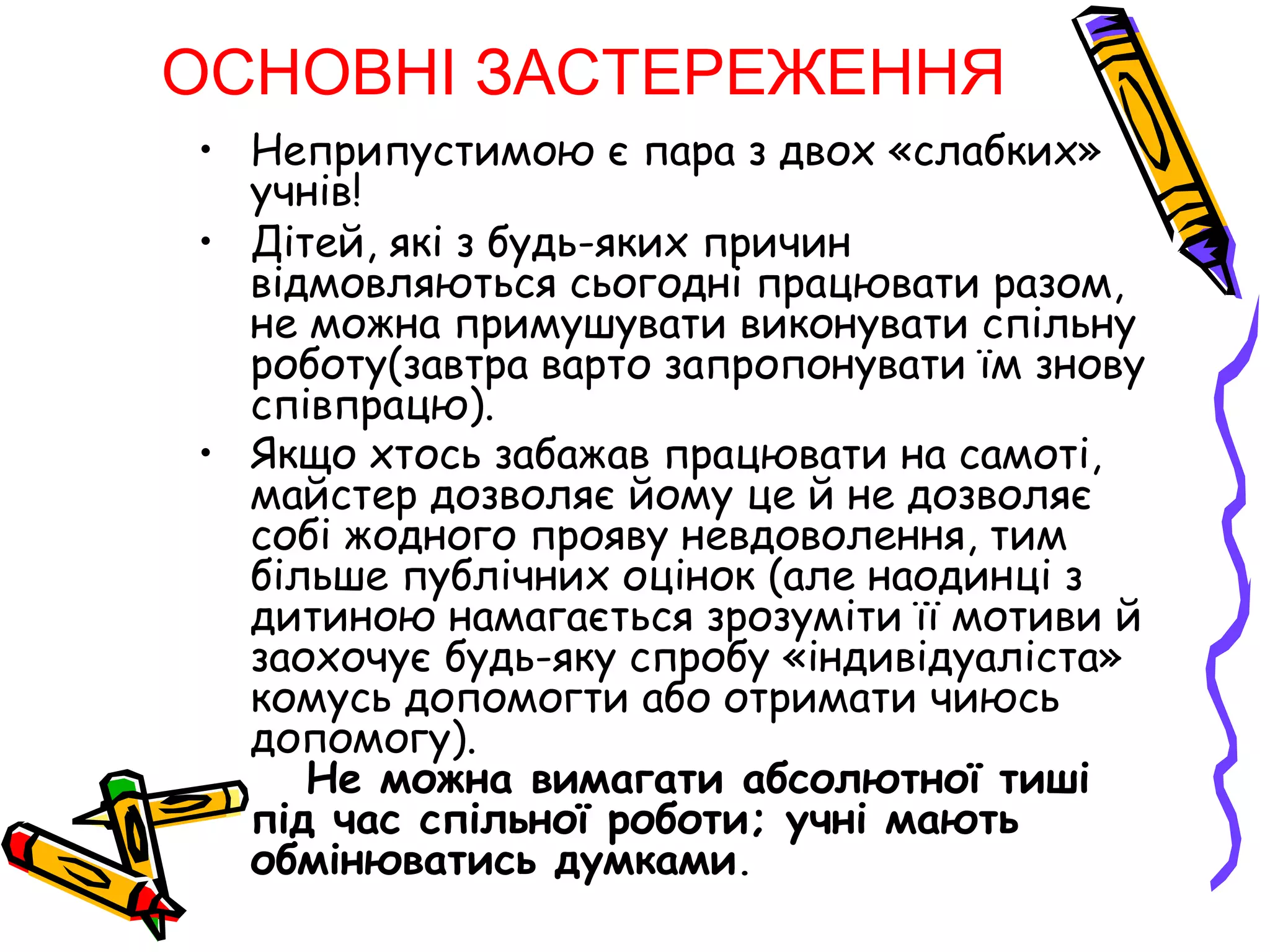 ОСНОВНІ ЗАСТЕРЕЖЕННЯ 
• Неприпустимою є пара з двох «слабких» 
учнів! 
• Дітей, які з будь-яких причин 
відмовляються сьогодні працювати разом, 
не можна примушувати виконувати спільну 
роботу(завтра варто запропонувати їм знову 
співпрацю). 
• Якщо хтось забажав працювати на самоті, 
майстер дозволяє йому це й не дозволяє 
собі жодного прояву невдоволення, тим 
більше публічних оцінок (але наодинці з 
дитиною намагається зрозуміти її мотиви й 
заохочує будь-яку спробу «індивідуаліста» 
комусь допомогти або отримати чиюсь 
допомогу). 
Не можна вимагати абсолютної тиші 
під час спільної роботи; учні мають 
обмінюватись думками. 
 