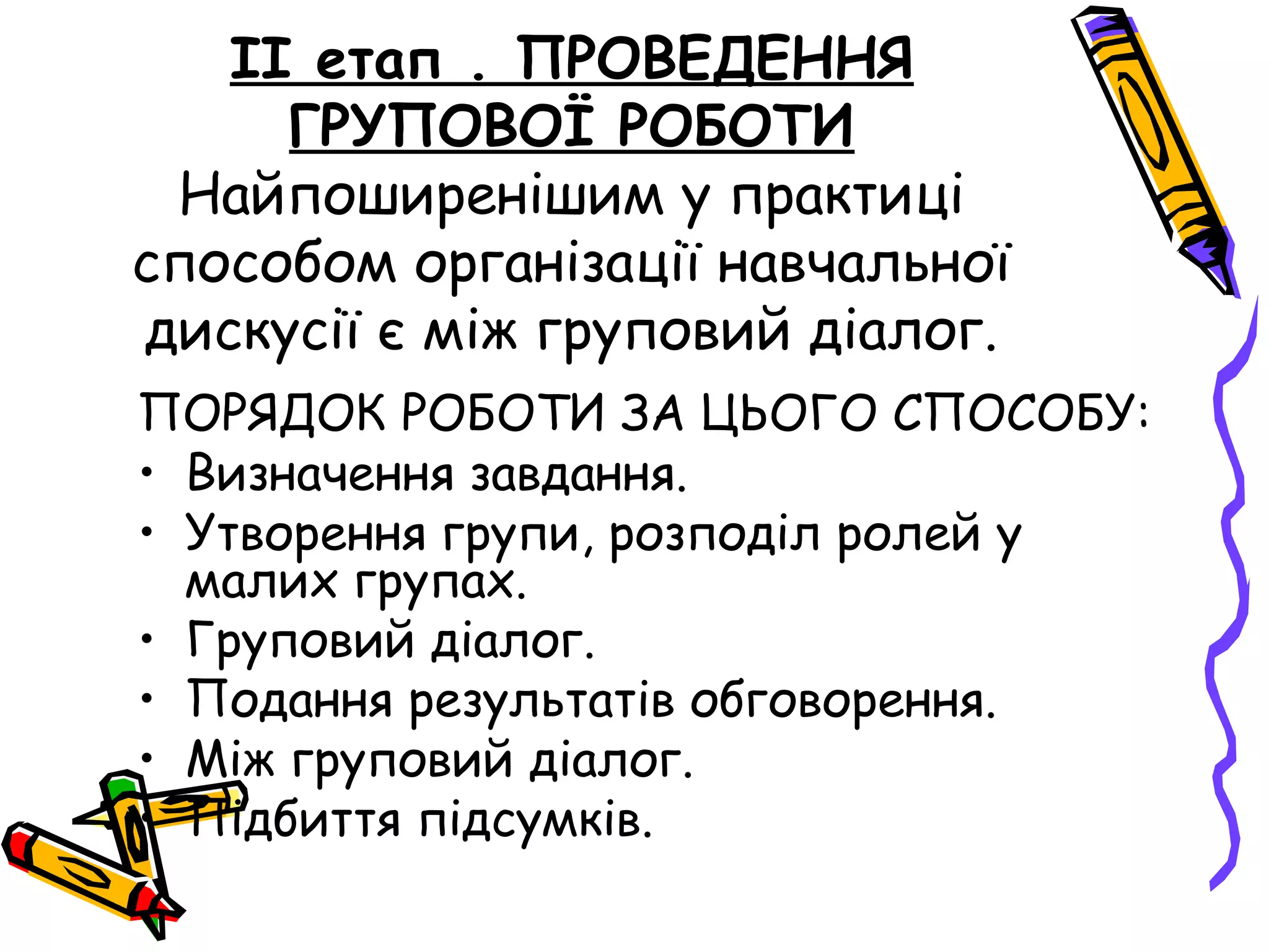ІІ етап . ПРОВЕДЕННЯ 
ГРУПОВОЇ РОБОТИ 
Найпоширенішим у практиці 
способом організації навчальної 
дискусії є між груповий діалог. 
ПОРЯДОК РОБОТИ ЗА ЦЬОГО СПОСОБУ: 
• Визначення завдання. 
• Утворення групи, розподіл ролей у 
малих групах. 
• Груповий діалог. 
• Подання результатів обговорення. 
• Між груповий діалог. 
• Підбиття підсумків. 
 