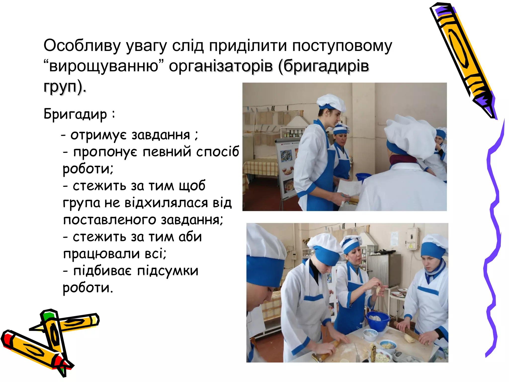 Особливу увагу слід приділити поступовому 
“вирощуванню” організаторів анізаторів ((ббррииггааддиирріівв 
ггрруупп)).. 
Бригадир : 
- отримує завдання ; 
- пропонує певний спосіб 
роботи; 
- стежить за тим щоб 
група не відхилялася від 
поставленого завдання; 
- стежить за тим аби 
працювали всі; 
- підбиває підсумки 
роботи. 
 