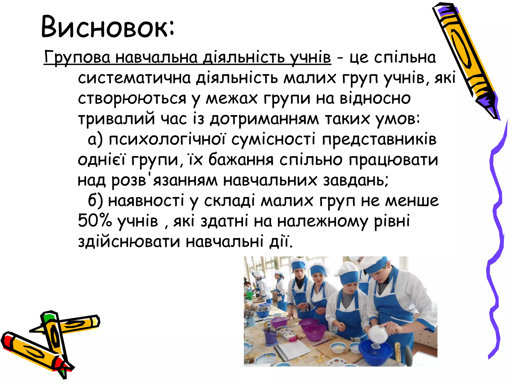 Висновок: 
Групова навчальна діяльність учнів - це спільна 
систематична діяльність малих груп учнів, які 
створюються у межах групи на відносно 
тривалий час із дотриманням таких умов: 
а) психологічної сумісності представників 
однієї групи, їх бажання спільно працювати 
над розв'язанням навчальних завдань; 
б) наявності у складі малих груп не менше 
50% учнів , які здатні на належному рівні 
здійснювати навчальні дії. 
 