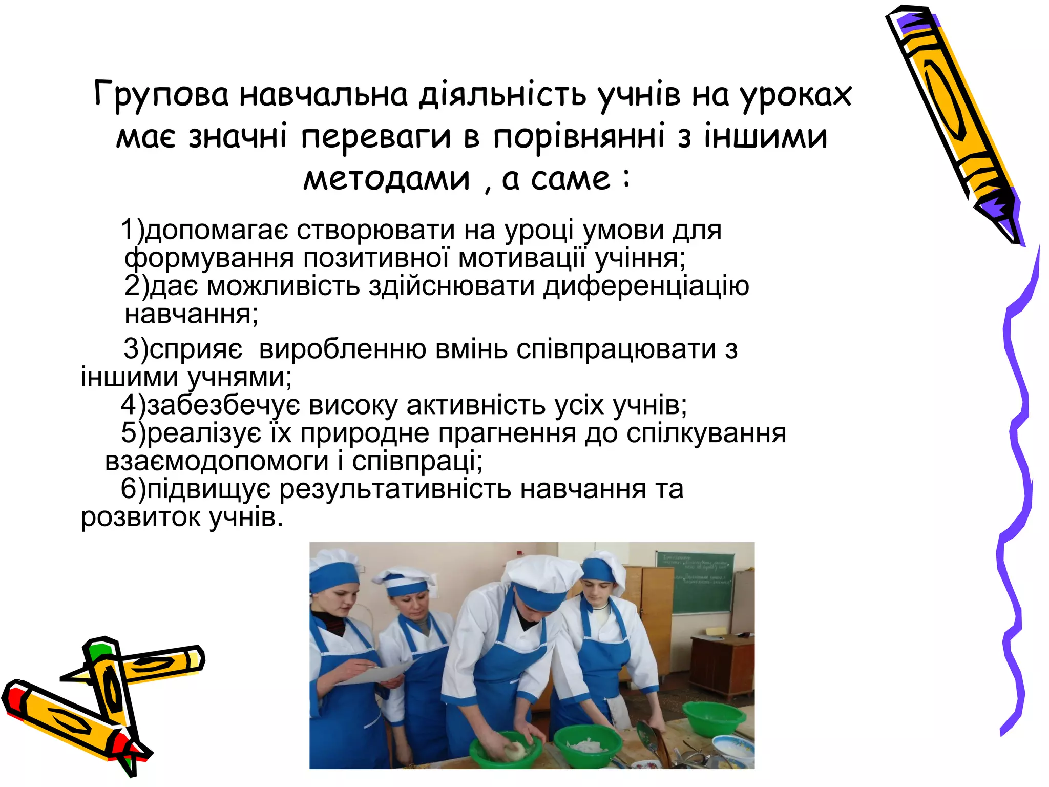 Групова навчальна діяльність учнів на уроках 
має значні переваги в порівнянні з іншими 
методами , а саме : 
1)допомагає створювати на уроці умови для 
формування позитивної мотивації учіння; 
2)дає можливість здійснювати диференціацію 
навчання; 
3)сприяє виробленню вмінь співпрацювати з 
іншими учнями; 
4)забезбечує високу активність усіх учнів; 
5)реалізує їх природне прагнення до спілкування 
взаємодопомоги і співпраці; 
6)підвищує результативність навчання та 
розвиток учнів. 

