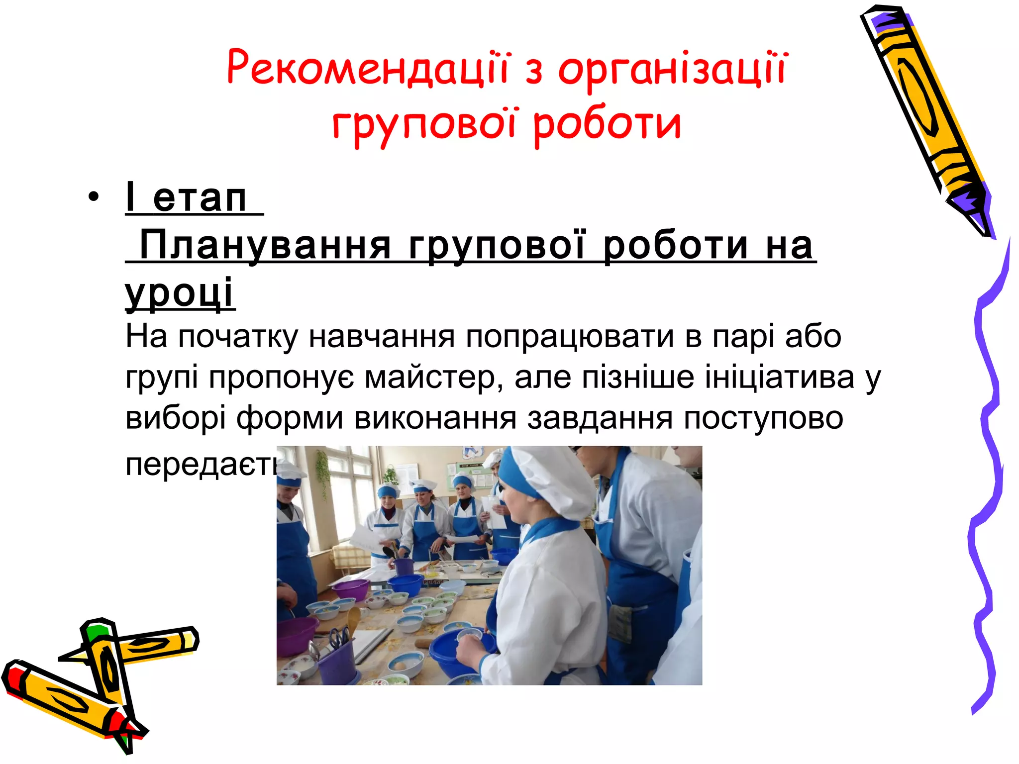 Рекомендації з організації 
групової роботи 
• I етап 
Планування групової роботи на 
уроці 
На початку навчання попрацювати в парі або 
групі пропонує майстер, але пізніше ініціатива у 
виборі форми виконання завдання поступово 
передається учням. 
 
