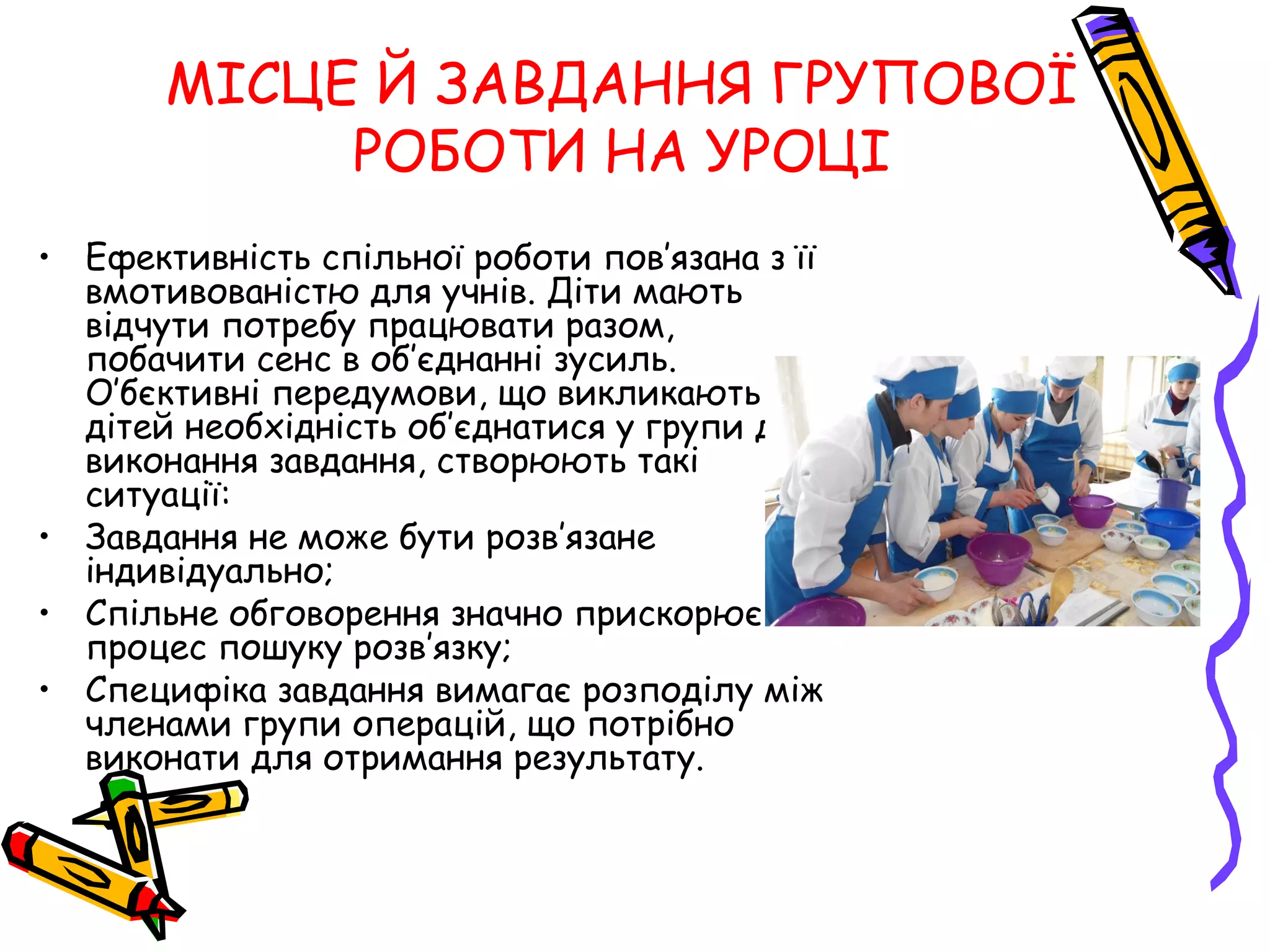 МІСЦЕ Й ЗАВДАННЯ ГРУПОВОЇ 
РОБОТИ НА УРОЦІ 
• Ефективність спільної роботи пов’язана з її 
вмотивованістю для учнів. Діти мають 
відчути потребу працювати разом, 
побачити сенс в об’єднанні зусиль. 
О’бєктивні передумови, що викликають у 
дітей необхідність об’єднатися у групи для 
виконання завдання, створюють такі 
ситуації: 
• Завдання не може бути розв’язане 
індивідуально; 
• Спільне обговорення значно прискорює 
процес пошуку розв’язку; 
• Специфіка завдання вимагає розподілу між 
членами групи операцій, що потрібно 
виконати для отримання результату. 
 