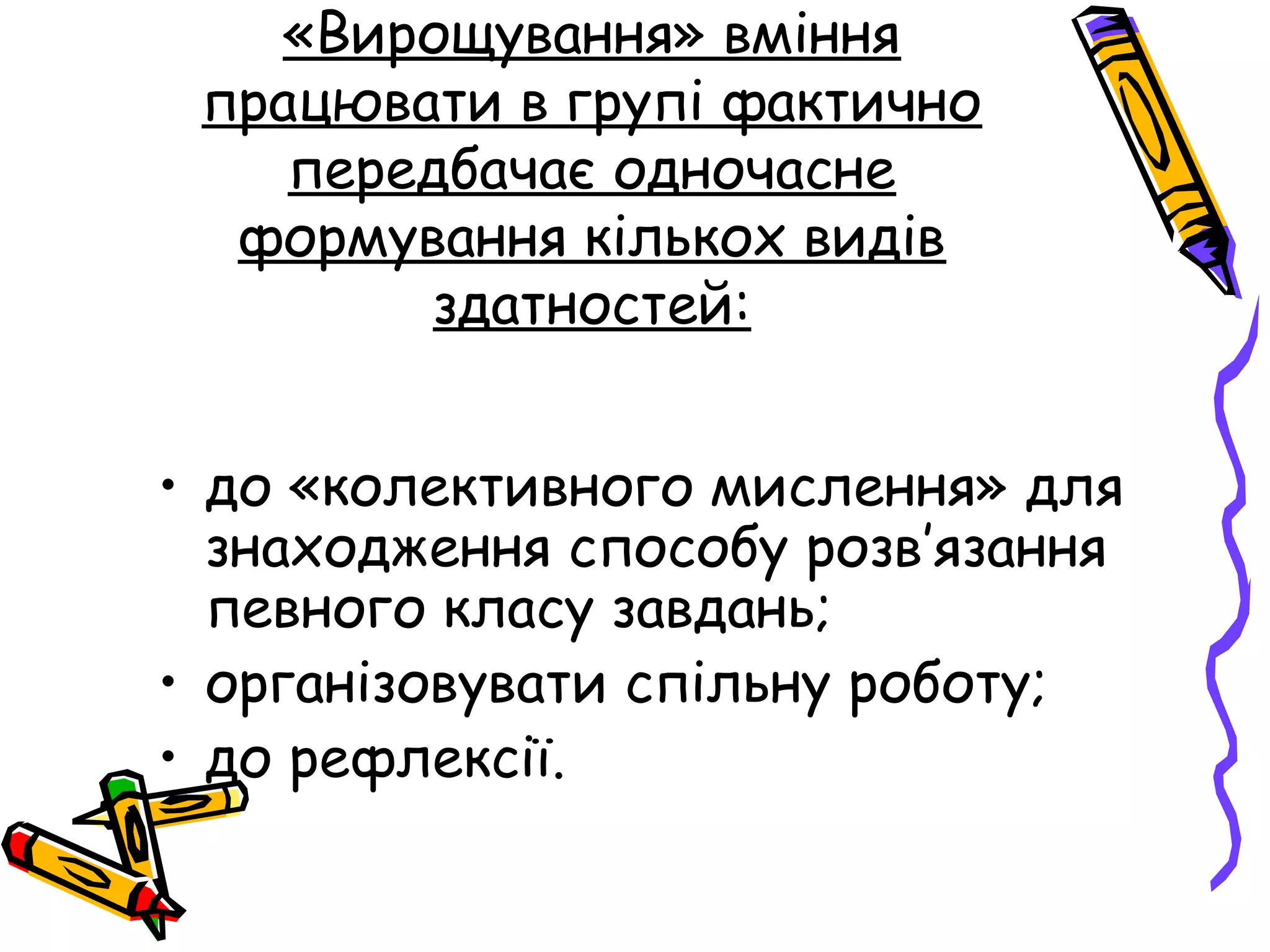 «Вирощування» вміння 
працювати в групі фактично 
передбачає одночасне 
формування кількох видів 
здатностей: 
• до «колективного мислення» для 
знаходження способу розв’язання 
певного класу завдань; 
• організовувати спільну роботу; 
• до рефлексії. 
 