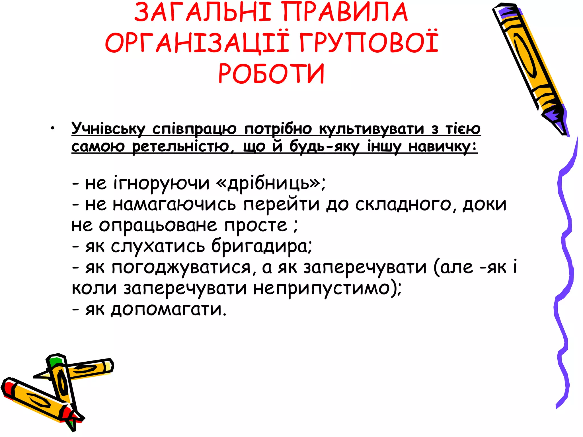 ЗАГАЛЬНІ ПРАВИЛА 
ОРГАНІЗАЦІЇ ГРУПОВОЇ 
РОБОТИ 
• Учнівську співпрацю потрібно культивувати з тією 
самою ретельністю, що й будь-яку іншу навичку: 
- не ігноруючи «дрібниць»; 
- не намагаючись перейти до складного, доки 
не опрацьоване просте ; 
- як слухатись бригадира; 
- як погоджуватися, а як заперечувати (але -як і 
коли заперечувати неприпустимо); 
- як допомагати. 
 