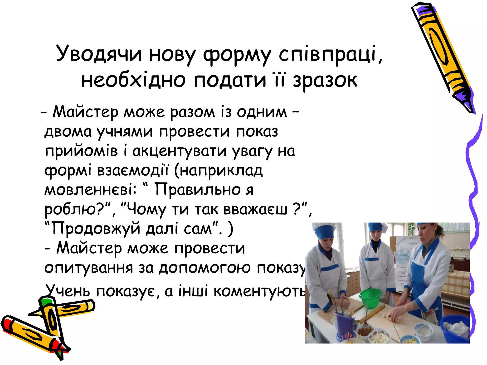 Уводячи нову форму співпраці, 
необхідно подати її зразок 
- Майстер може разом із одним – 
двома учнями провести показ 
прийомів і акцентувати увагу на 
формі взаємодії (наприклад 
мовленнєві: “ Правильно я 
роблю?”, ”Чому ти так вважаєш ?”, 
“Продовжуй далі сам”. ) 
- Майстер може провести 
опитування за допомогою показу : 
Учень показує, а інші коментують 
 