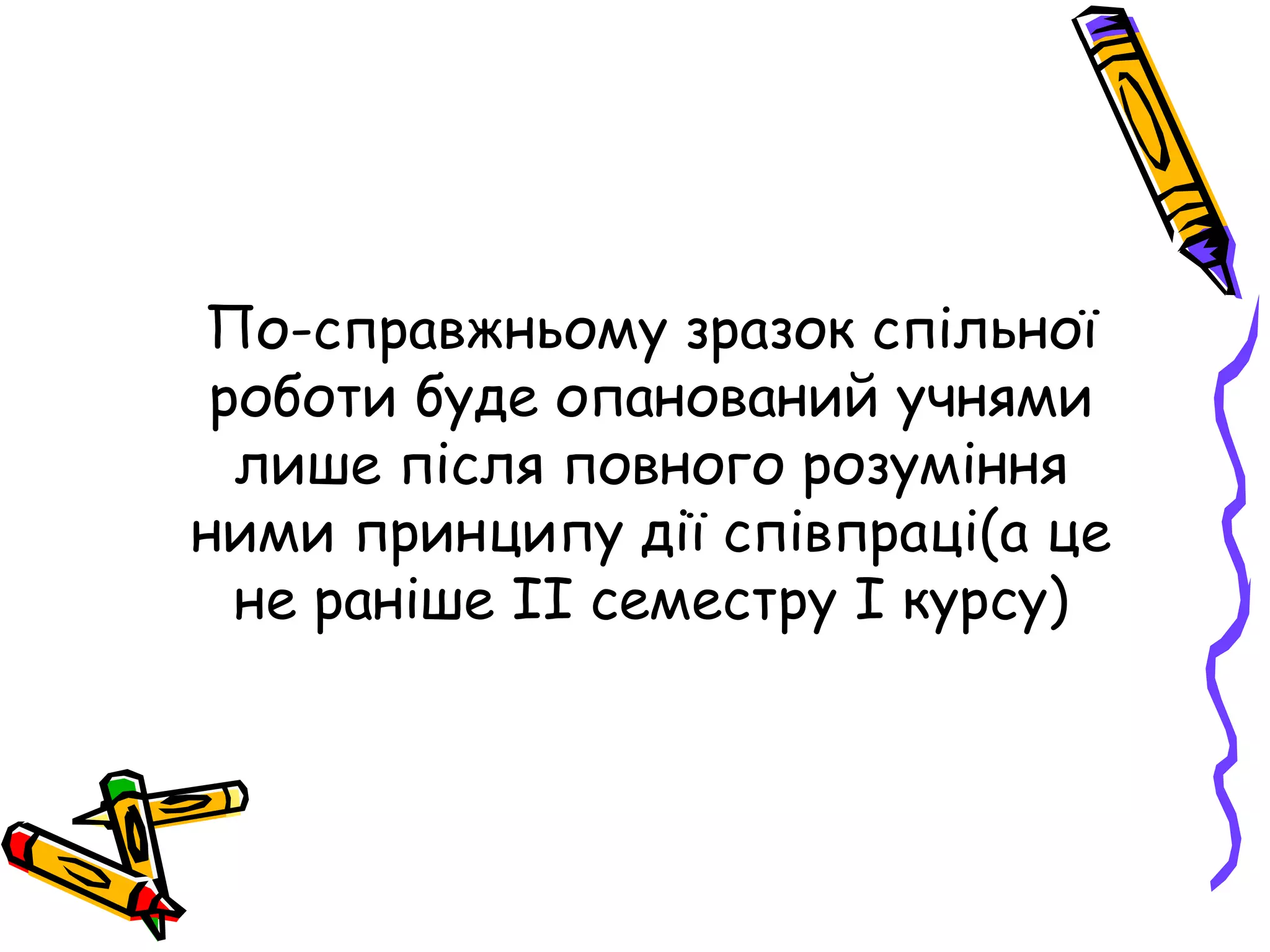 По-справжньому зразок спільної 
роботи буде опанований учнями 
лише після повного розуміння 
ними принципу дії співпраці(а це 
не раніше ІІ семестру І курсу) 
 