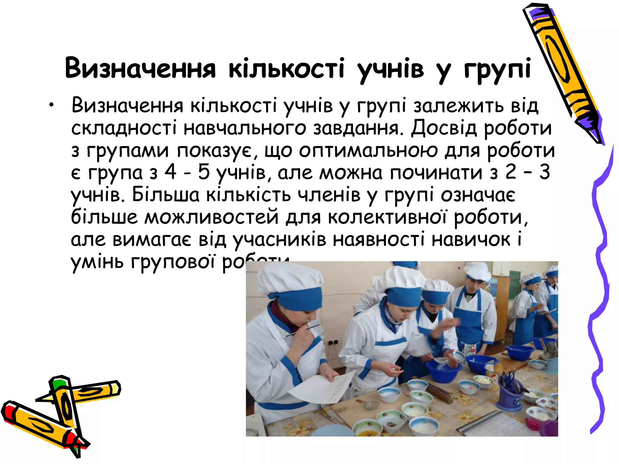 Визначення кількості учнів у групі 
• Визначення кількості учнів у групі залежить від 
складності навчального завдання. Досвід роботи 
з групами показує, що оптимальною для роботи 
є група з 4 - 5 учнів, але можна починати з 2 – 3 
учнів. Більша кількість членів у групі означає 
більше можливостей для колективної роботи, 
але вимагає від учасників наявності навичок і 
умінь групової роботи. 
 