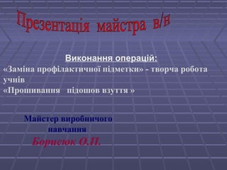Виконання операцій: 
«Заміна профілактичної підметки» - творча робота 
учнів 
«Прошивання підошов взуття » 
Майстер виробничого 
навчання 
Борисюк О.П. 
 