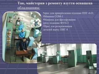 Так, майстерня з ремонту взуття оснащена 
обладнанням: 
•прес для прикріплення підошви ППГ-4-О; 
•Машина СОМ-1 
•Машина для фрезерування 
урізу підошви ФУП-3 
•Прес для розкроювання 
деталей верху ПВГ-8 
 