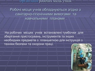 ООррггааннііззааццііяя ррооббооччиихх ммііссццьь ууччнніівв.. 
РРооббооччіі ммііссццяя ууччнніівв ооббллааддннууююттььссяя ззггіідднноо зз 
ссааннііттааррнноо--ггііггіієєннііччннииммии ввииммооггааммии ттаа 
ннааввччааллььннииммии ппллааннааммии .. 
На робочих місцях учнів встановлені тумбочки для 
зберігання пристосувань, інструментів та інших 
необхідних предметів з планшеткою для інструкцій з 
техніки безпеки та охорони праці. 
 