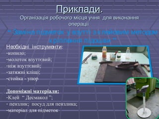 ППррииккллааддии.. 
ООррггааннііззааццііяя ррооббооччооггоо ммііссццяя ууччнняя ддлляя ввииккооннаанннняя 
ооппееррааццііїї 
“ Заміна підметок у взутті з клейовим методом 
к ріплення підошви ” 
Необхідні інструменти: 
-копило; 
-молоток взуттєвий; 
-ніж взуттєвий; 
-затяжні кліщі; 
-стойка - упор 
Допоміжні матеріали: 
-Клей “ Десмакол ”; 
- пензлик; посуд для пензлика; 
-матеріал для підметок 
 