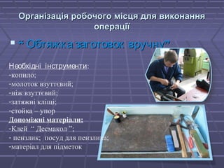 Організація ррооббооччооггоо ммііссццяя ддлляя ввииккооннаанннняя 
ооппееррааццііїї 
 ““ ООббттяяжжккаа ззааггооттооввоокк ввррууччннуу”” 
Необхідні інструменти: 
-копило; 
-молоток взуттєвий; 
-ніж взуттєвий; 
-затяжні кліщі; 
-стойка – упор 
Допоміжні матеріали: 
-Клей “ Десмакол ”; 
- пензлик; посуд для пензлика; 
-матеріал для підметок 
 