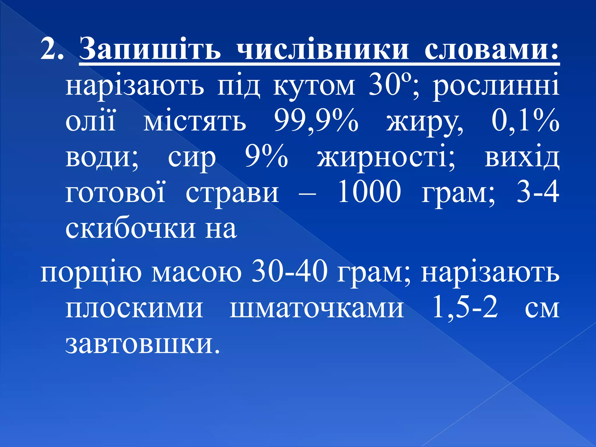 2. Запишіть числівники словами:
нарізають під кутом 30º; рослинні
олії містять 99,9% жиру, 0,1%
води; сир 9% жирності; вихід
готової страви – 1000 грам; 3-4
скибочки на
порцію масою 30-40 грам; нарізають
плоскими шматочками 1,5-2 см
завтовшки.
 
