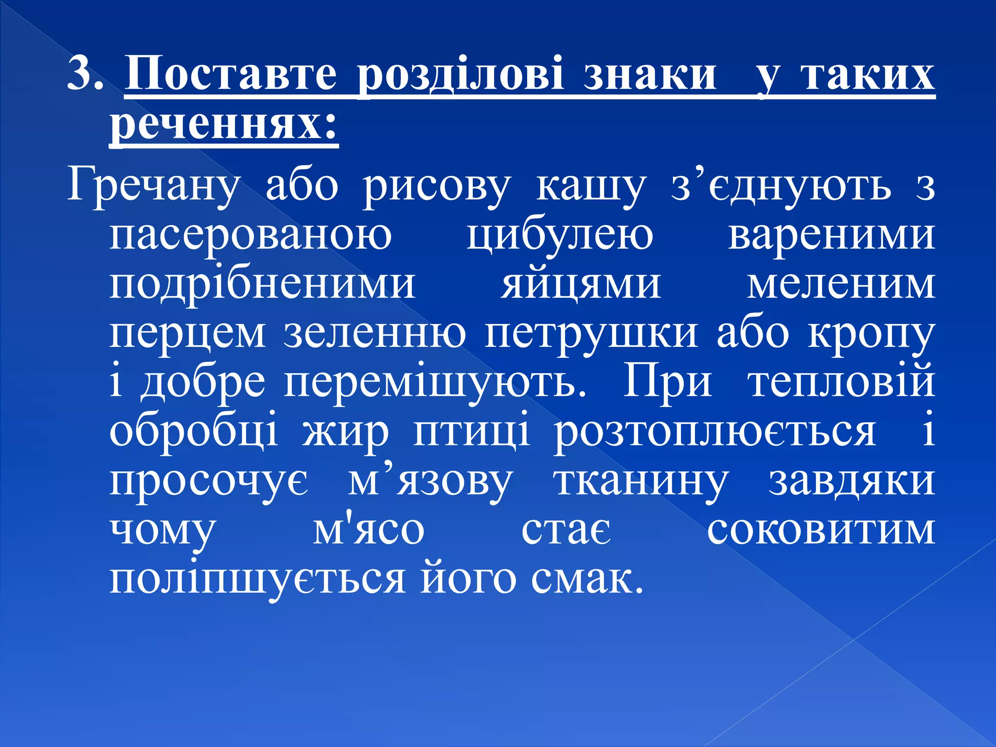 3. Поставте розділові знаки у таких
реченнях:
Гречану або рисову кашу з’єднують з
пасерованою цибулею вареними
подрібненими яйцями меленим
перцем зеленню петрушки або кропу
і добре перемішують. При тепловій
обробці жир птиці розтоплюється і
просочує м’язову тканину завдяки
чому м'ясо стає соковитим
поліпшується його смак.
 