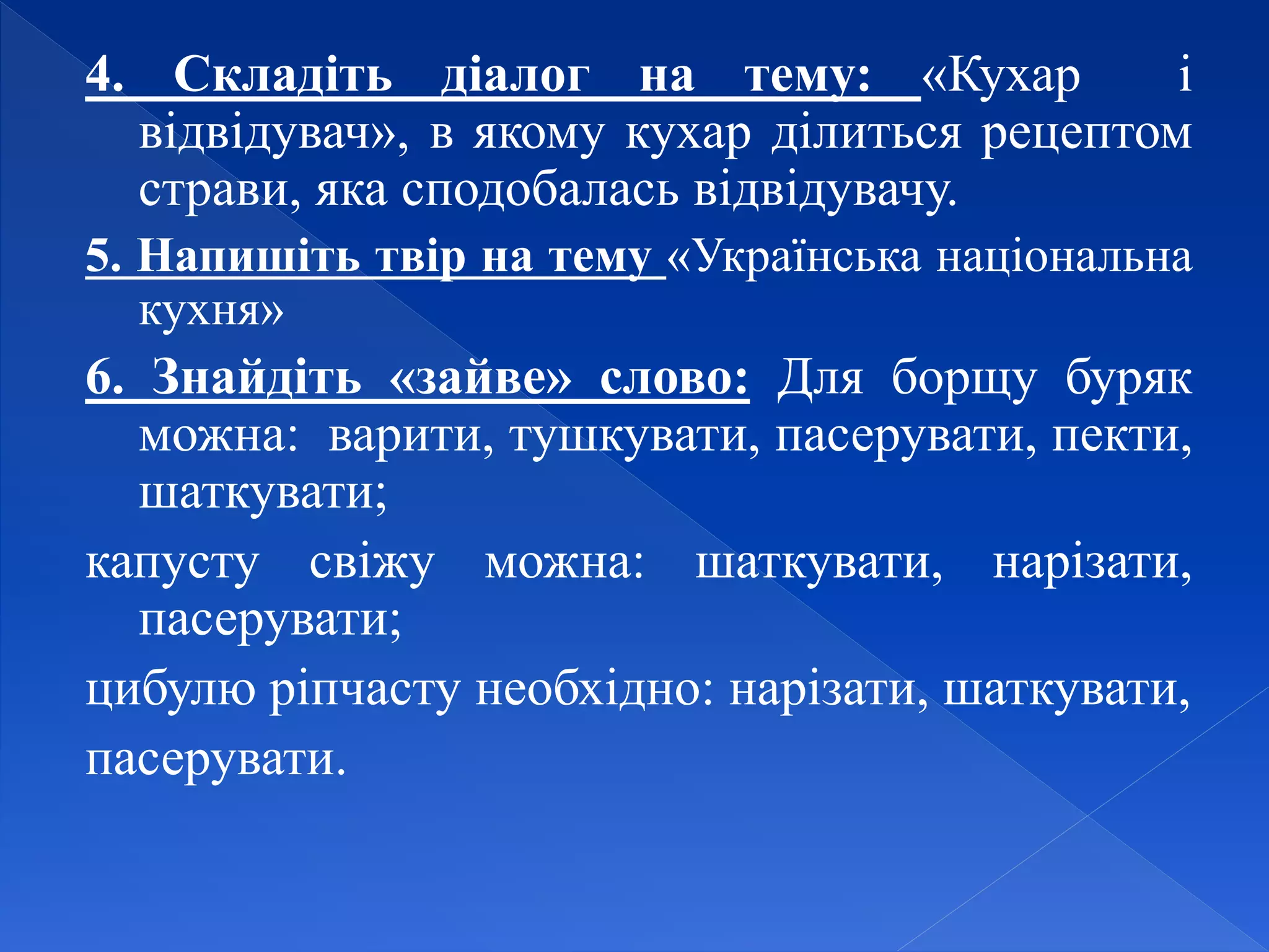 4. Складіть діалог на тему: «Кухар і
відвідувач», в якому кухар ділиться рецептом
страви, яка сподобалась відвідувачу.
5. Напишіть твір на тему «Українська національна
кухня»
6. Знайдіть «зайве» слово: Для борщу буряк
можна: варити, тушкувати, пасерувати, пекти,
шаткувати;
капусту свіжу можна: шаткувати, нарізати,
пасерувати;
цибулю ріпчасту необхідно: нарізати, шаткувати,
пасерувати.
 