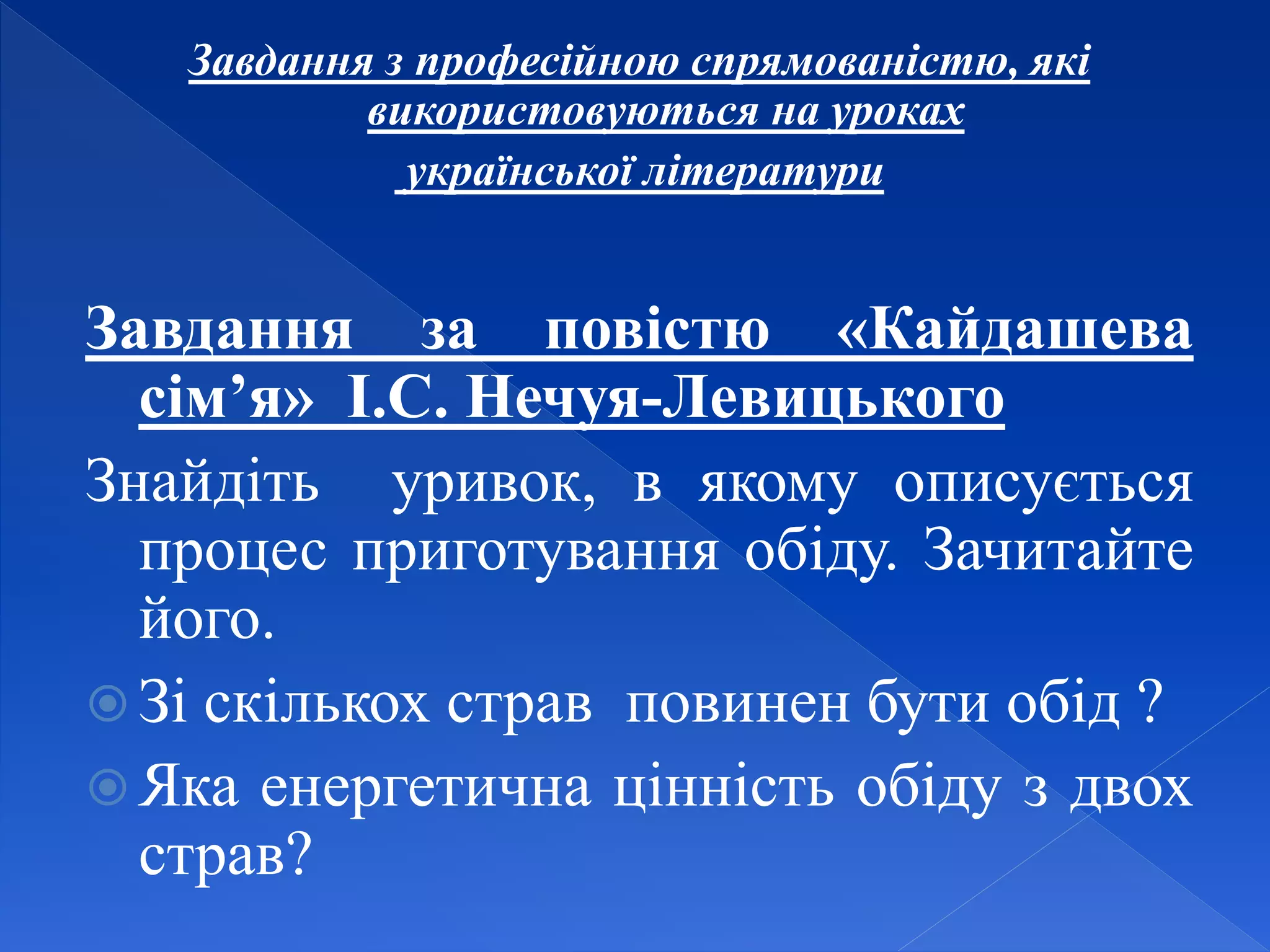 Завдання з професійною спрямованістю, які
використовуються на уроках
української літератури
Завдання за повістю «Кайдашева
сім’я» І.С. Нечуя-Левицького
Знайдіть уривок, в якому описується
процес приготування обіду. Зачитайте
його.
 Зі скількох страв повинен бути обід ?
 Яка енергетична цінність обіду з двох
страв?
 