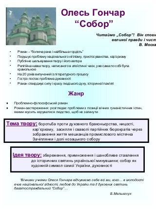 Олесь Гончар 
“Собор” 
Читаймо „Собор”! Він сповнений 
• Роман – “болюча рана і найбільша гордість” 
• Порушує проблему національного нігілізму, пристосуванства, кар’єризму 
• Публічне шельмування твору і його автора 
• Релігійна назва твору, написаного в атеїстичні часи, уже сама по собі була 
крамольною 
• На 20 років вилучений із літературного процесу 
• Гостро постає проблема духовності 
• Роман стверджує силу і красу людського духу, історичної пам’яті 
Жанр 
♦ Проблемно-філософський роман 
♦ Роман-застереження: розглядає проблеми з позиції вічних гуманістичних істин, 
якими мусить керуватися людство, щоб не загинути 
великої правди і чистоти. 
В. Москалець 
Тема твору: боротьба проти духовного браконьєрства, ницості, 
кар’єризму, засилля і сваволі партійних бюрократів через 
зображення життя мешканців промислового містечка 
Зачіплянки і долі козацького собору 
Ідея твору: збереження, примноження і шанобливе ставлення 
до історичних святинь української минувшини; собор як 
художній символ самої України, духовності 
“Вічними учнями Олеся Гончара відчуваємо себе всі ми, кого… в молодості 
вчив національної гідності, любові до України та її духовних святинь 
багатостраждальний “Собор”… 
Б.Мельничук 
 
